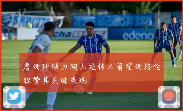 詹姆斯助力湖人逆转火箭霍姆格伦称赞其关键表现