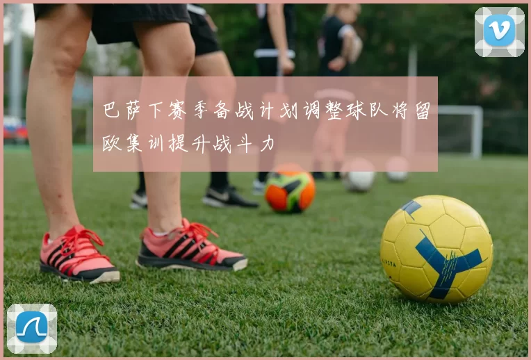 巴萨下赛季备战计划调整球队将留欧集训提升战斗力