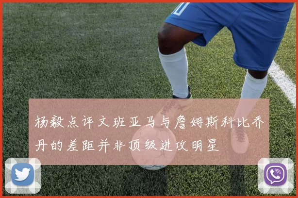 杨毅点评文班亚马与詹姆斯科比乔丹的差距并非顶级进攻明星