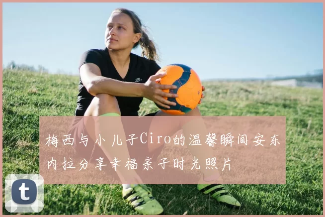 梅西与小儿子Ciro的温馨瞬间安东内拉分享幸福亲子时光照片
