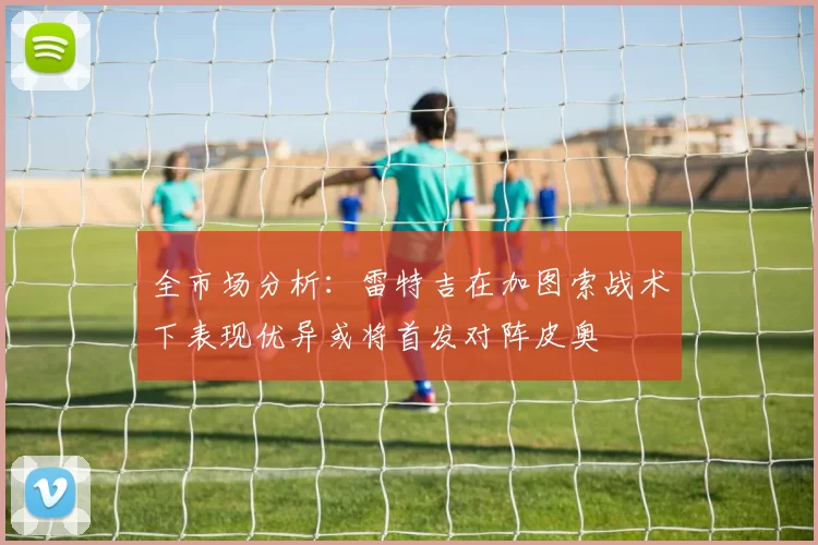 全市场分析：雷特吉在加图索战术下表现优异或将首发对阵皮奥