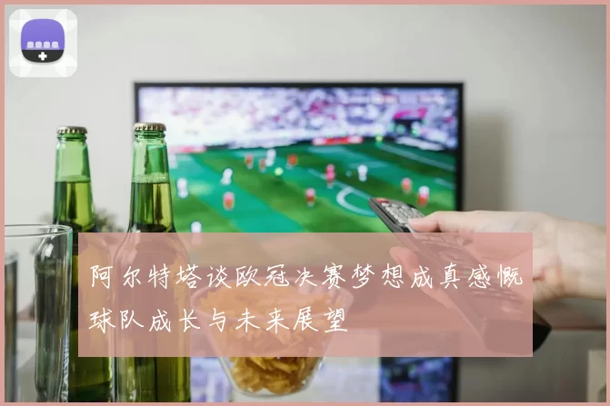 阿尔特塔谈欧冠决赛梦想成真感慨球队成长与未来展望