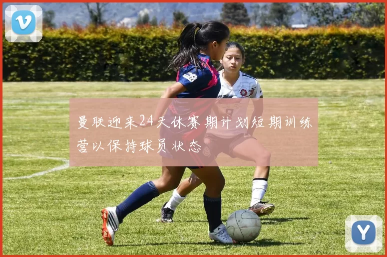 曼联迎来24天休赛期计划短期训练营以保持球员状态