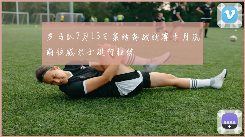 罗马队7月13日集结备战新赛季月底前往威尔士进行拉练