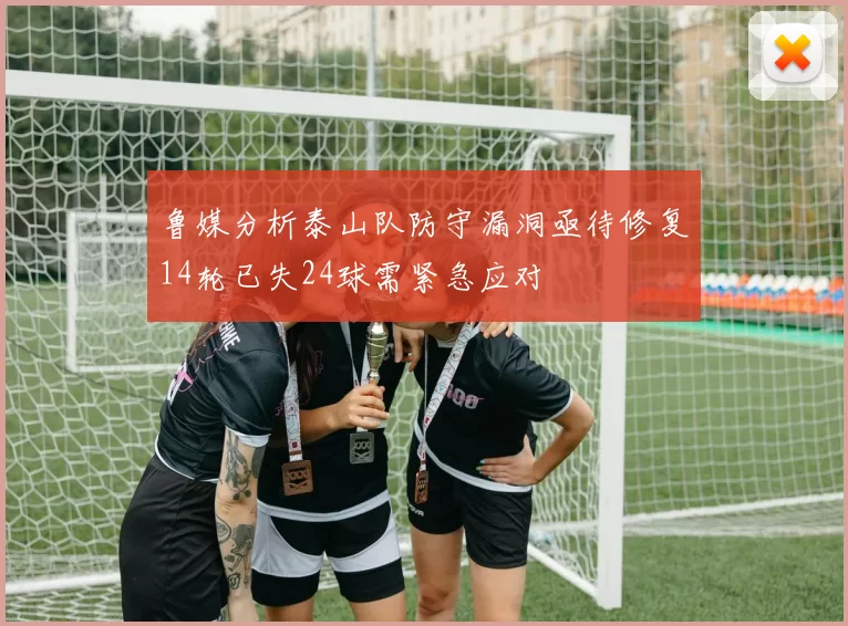 鲁媒分析泰山队防守漏洞亟待修复14轮已失24球需紧急应对