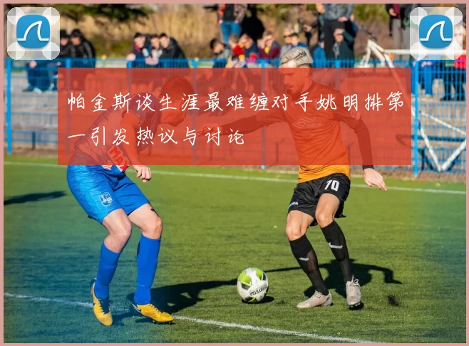 帕金斯谈生涯最难缠对手姚明排第一引发热议与讨论
