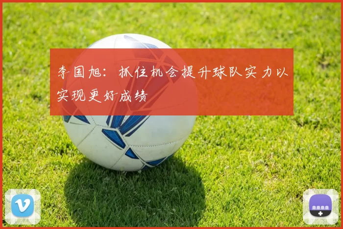 李国旭：抓住机会提升球队实力以实现更好成绩