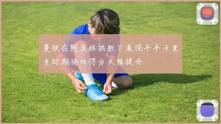 曼联在阿莫林执教下表现平平卡里克时期场均得分大幅提升