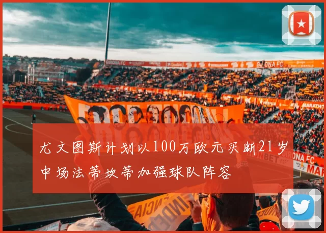 尤文图斯计划以100万欧元买断21岁中场法蒂坎蒂加强球队阵容