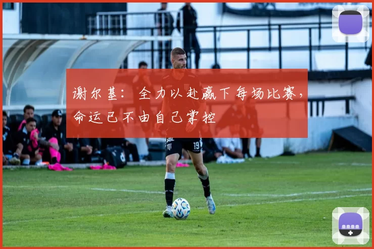 谢尔基：全力以赴赢下每场比赛，命运已不由自己掌控