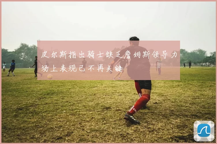 皮尔斯指出骑士缺乏詹姆斯领导力场上表现已不再关键