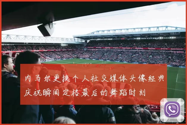 内马尔更换个人社交媒体头像经典庆祝瞬间定格最后的舞蹈时刻
