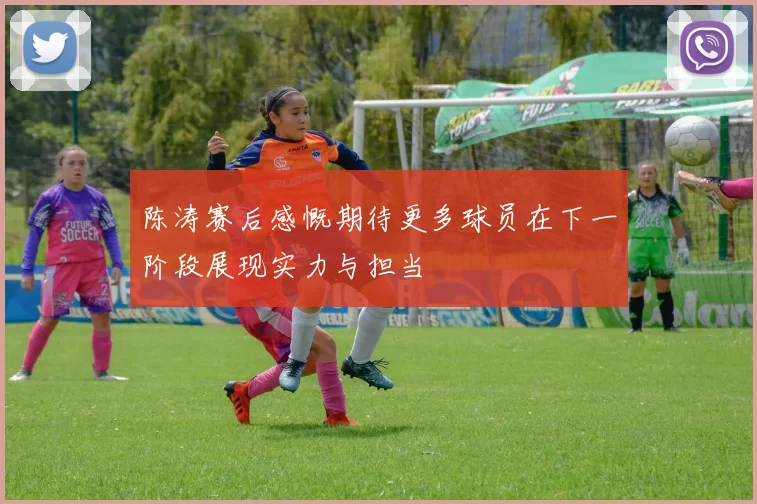 陈涛赛后感慨期待更多球员在下一阶段展现实力与担当